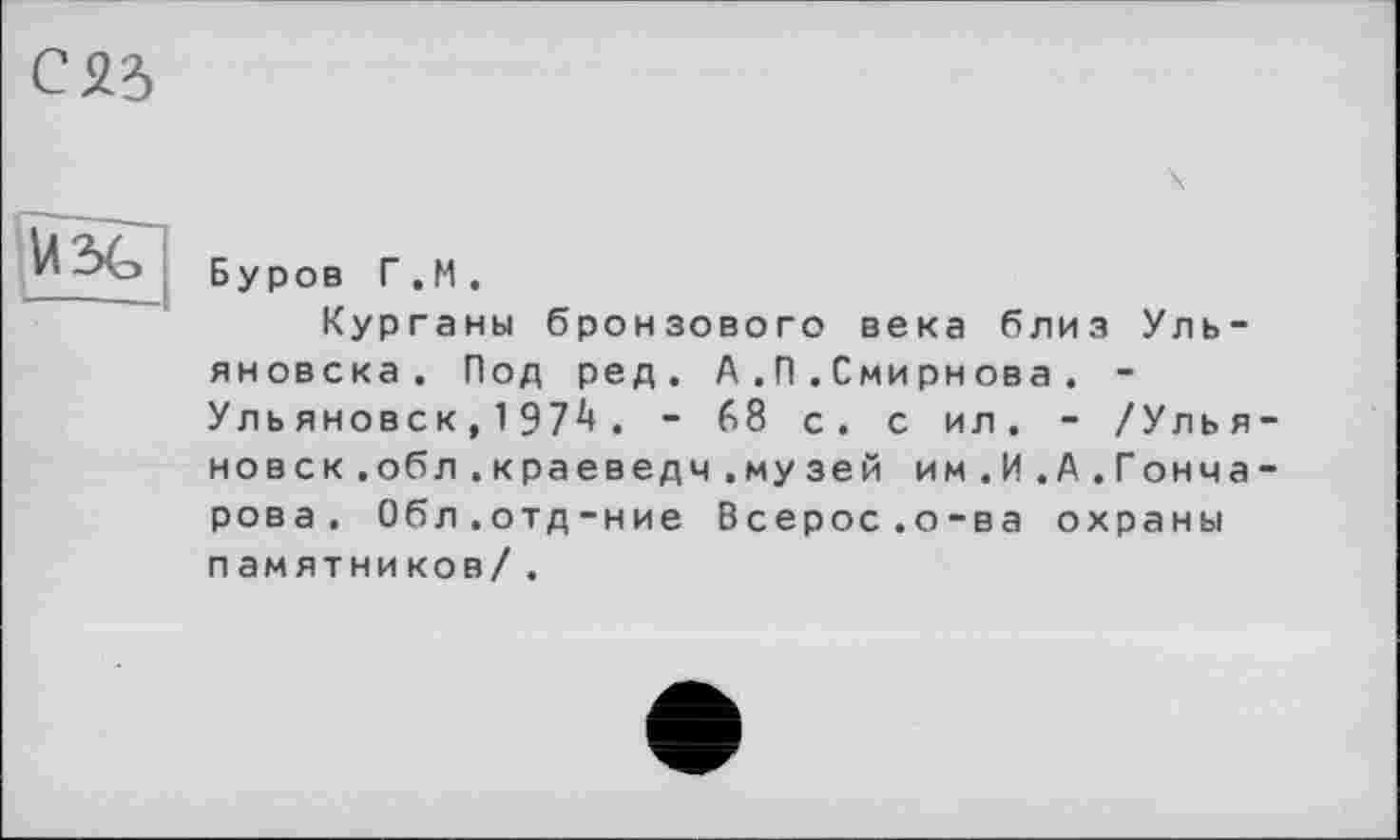 ﻿Буров Г . М .
Курганы бронзового века близ Ульяновска. Под ред. А.П.Смирнова . -Уль яновск, 1Э72* . - 68 с. с ил. - /Ульяновск .обл .краеведч.музей им .И.А .Гонча-рова. Обл.отд-ние Всерос.о-ва охраны памятников/ .